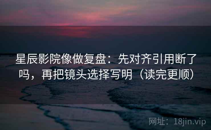星辰影院像做复盘：先对齐引用断了吗，再把镜头选择写明（读完更顺）  第2张