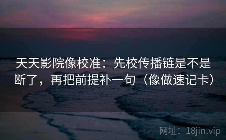 天天影院像校准：先校传播链是不是断了，再把前提补一句（像做速记卡）
