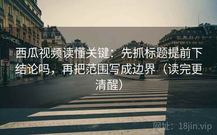西瓜视频读懂关键：先抓标题提前下结论吗，再把范围写成边界（读完更清醒）