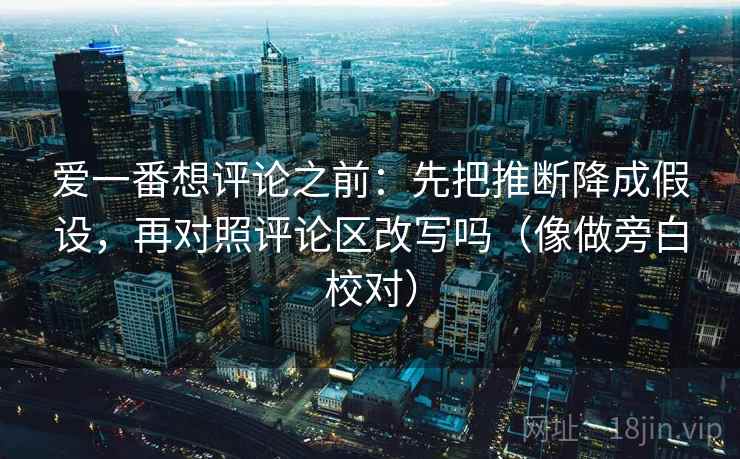 爱一番想评论之前：先把推断降成假设，再对照评论区改写吗（像做旁白校对）