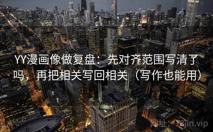 YY漫画像做复盘：先对齐范围写清了吗，再把相关写回相关（写作也能用）