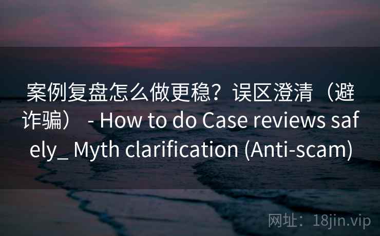 案例复盘怎么做更稳？误区澄清（避诈骗） - How to do Case reviews safely_ Myth clarification (Anti-scam)