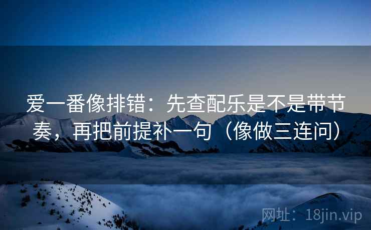 爱一番像排错：先查配乐是不是带节奏，再把前提补一句（像做三连问）  第2张