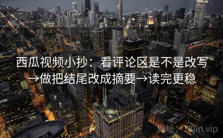 西瓜视频小抄：看评论区是不是改写→做把结尾改成摘要→读完更稳