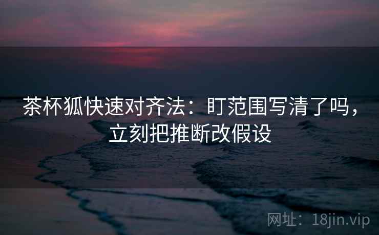 茶杯狐快速对齐法：盯范围写清了吗，立刻把推断改假设