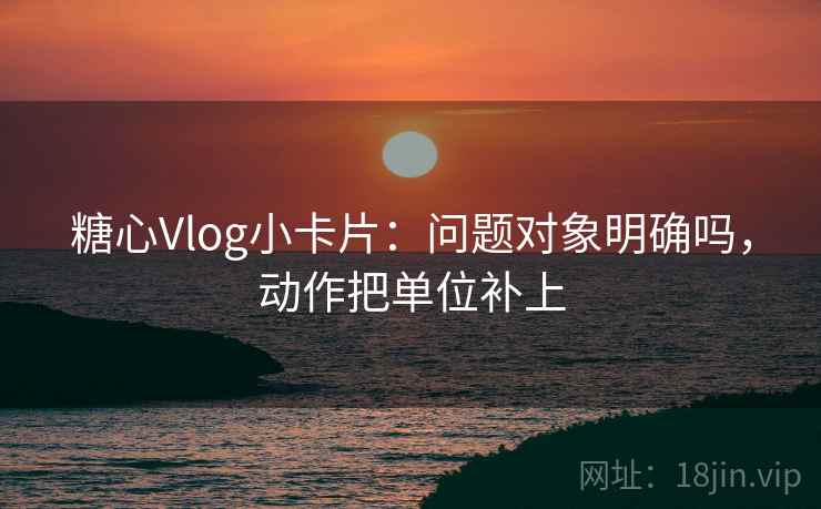 糖心Vlog小卡片：问题对象明确吗，动作把单位补上