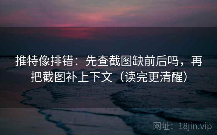 推特像排错：先查截图缺前后吗，再把截图补上下文（读完更清醒）