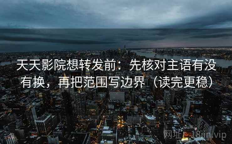 天天影院想转发前：先核对主语有没有换，再把范围写边界（读完更稳）  第2张