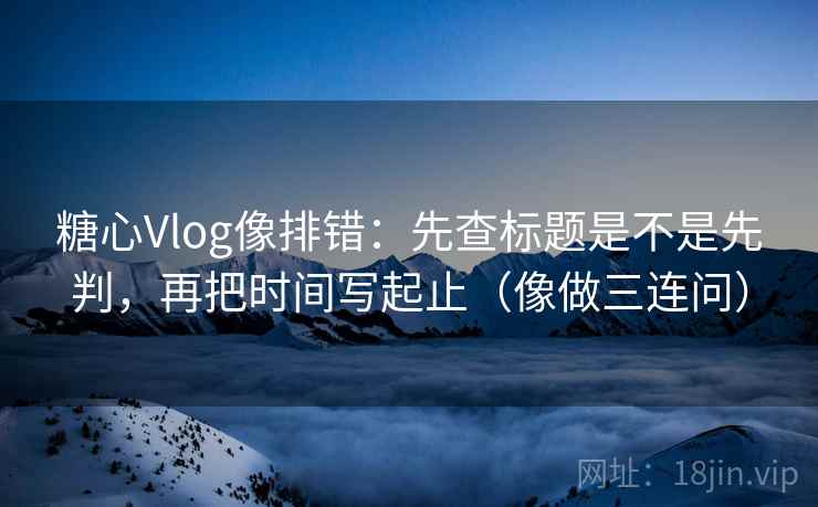 糖心Vlog像排错：先查标题是不是先判，再把时间写起止（像做三连问）  第2张