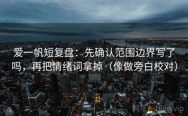 爱一帆短复盘：先确认范围边界写了吗，再把情绪词拿掉（像做旁白校对）