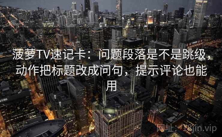 菠萝TV速记卡：问题段落是不是跳级，动作把标题改成问句，提示评论也能用
