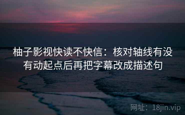 柚子影视快读不快信：核对轴线有没有动起点后再把字幕改成描述句