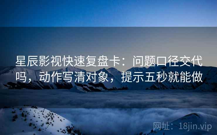 星辰影视快速复盘卡：问题口径交代吗，动作写清对象，提示五秒就能做  第2张